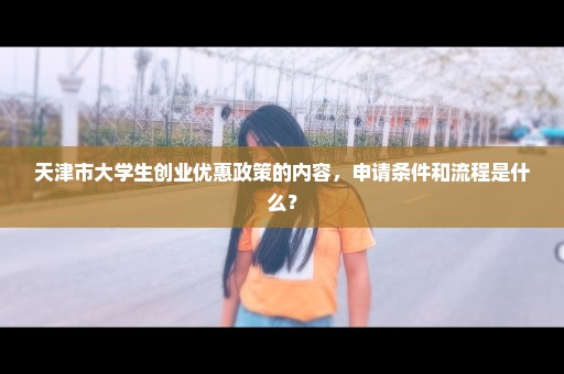 天津市大学生创业优惠政策的内容，申请条件和流程是什么？