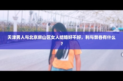 天津男人与北京房山区女人结婚好不好，利与弊各有什么？