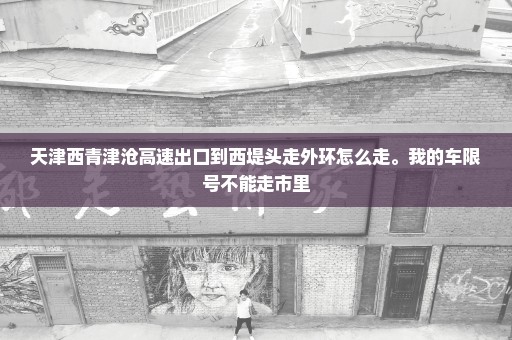 天津西青津沧高速出口到西堤头走外环怎么走。我的车限号不能走市里