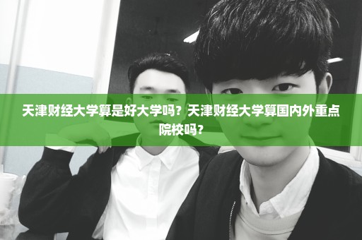 天津财经大学算是好大学吗？天津财经大学算国内外重点院校吗？