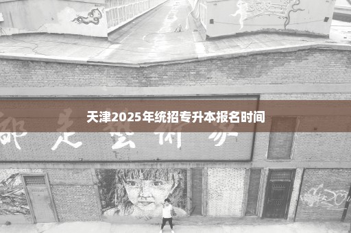 天津2025年统招专升本报名时间