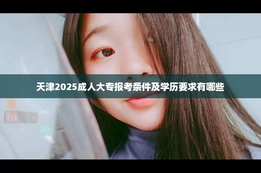 天津2025成人大专报考条件及学历要求有哪些
