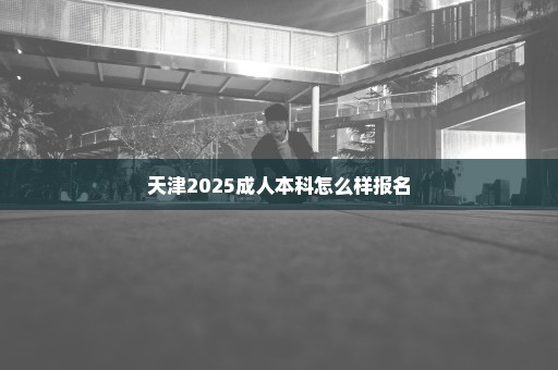 天津2025成人本科怎么样报名