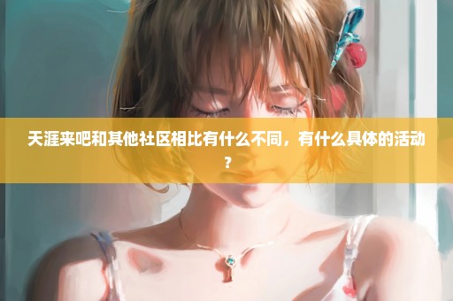 天涯来吧和其他社区相比有什么不同，有什么具体的活动？