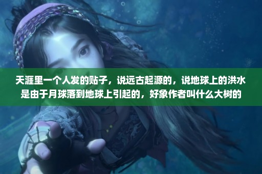 天涯里一个人发的贴子，说远古起源的，说地球上的洪水是由于月球落到地球上引起的，好象作者叫什么大树的