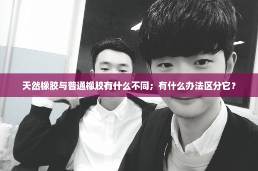 天然橡胶与普通橡胶有什么不同；有什么办法区分它？
