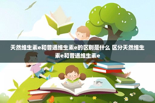 天然维生素e和普通维生素e的区别是什么 区分天然维生素e和普通维生素e