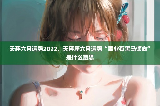 天秤六月运势2022，天秤座六月运势“事业有黑马倾向”是什么意思