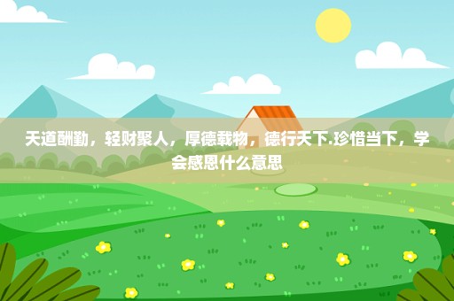 天道酬勤，轻财聚人，厚德载物，德行天下.珍惜当下，学会感恩什么意思