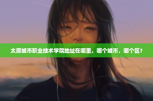 太原城市职业技术学院地址在哪里，哪个城市，哪个区？