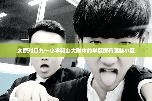 太原对口九一小学和山大附中的学区房有哪些小区