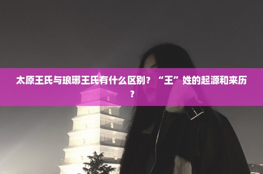 太原王氏与琅琊王氏有什么区别？“王”姓的起源和来历？