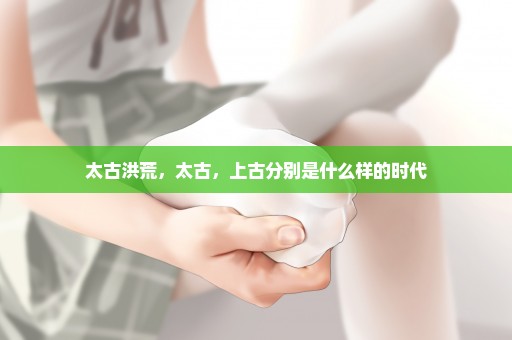 太古洪荒，太古，上古分别是什么样的时代