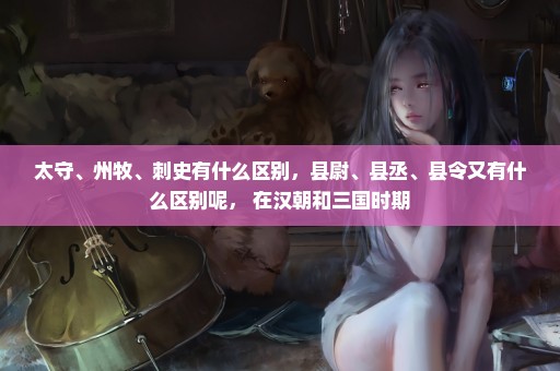 太守、州牧、刺史有什么区别，县尉、县丞、县令又有什么区别呢， 在汉朝和三国时期