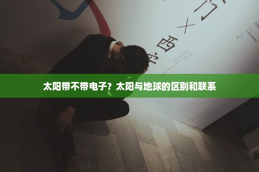 太阳带不带电子？太阳与地球的区别和联系