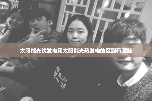 太阳能光伏发电和太阳能光热发电的区别有哪些