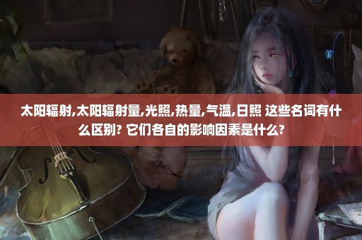 太阳辐射,太阳辐射量,光照,热量,气温,日照 这些名词有什么区别? 它们各自的影响因素是什么?