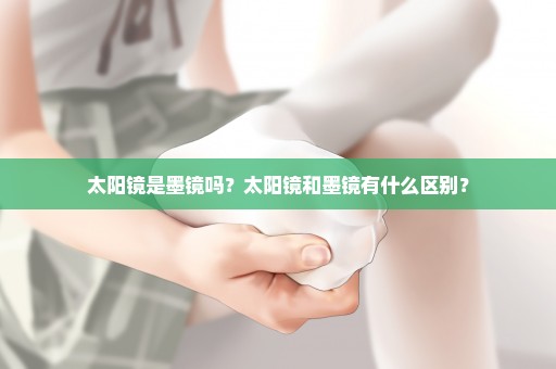 太阳镜是墨镜吗？太阳镜和墨镜有什么区别？