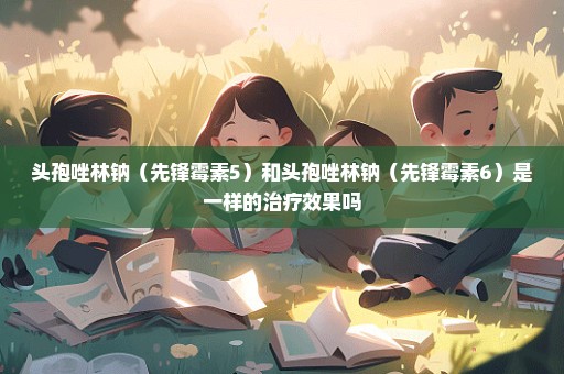 头孢唑林钠（先锋霉素5）和头孢唑林钠（先锋霉素6）是一样的治疗效果吗