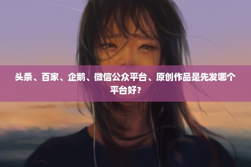 头条、百家、企鹅、微信公众平台、原创作品是先发哪个平台好？