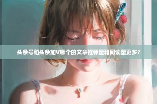 头条号和头条加V哪个的文章推荐量和阅读量更多？