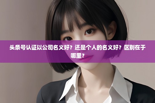 头条号认证以公司名义好？还是个人的名义好？区别在于哪里？