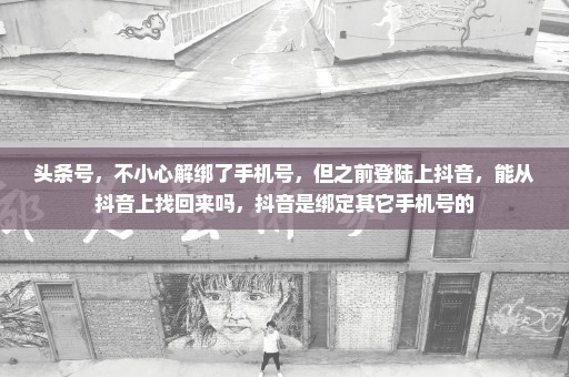 头条号，不小心解绑了手机号，但之前登陆上抖音，能从抖音上找回来吗，抖音是绑定其它手机号的