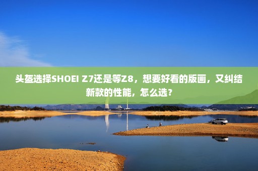 头盔选择SHOEI Z7还是等Z8，想要好看的版画，又纠结新款的性能，怎么选？