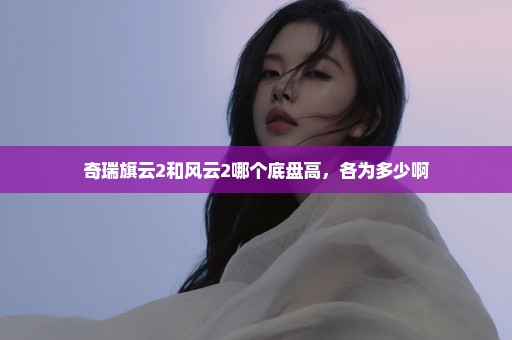 奇瑞旗云2和风云2哪个底盘高，各为多少啊