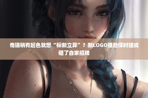 奇瑞稍有起色就想“标新立异”？新LOGO撞脸保时捷或砸了自家招牌