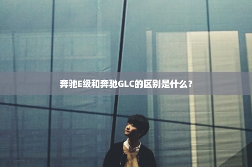 奔驰E级和奔驰GLC的区别是什么？