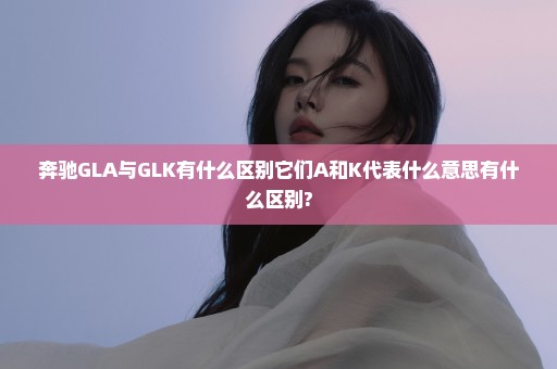 奔驰GLA与GLK有什么区别它们A和K代表什么意思有什么区别?
