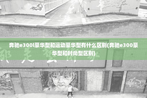 奔驰e300l豪华型和运动豪华型有什么区别(奔驰e300豪华型和时尚型区别)