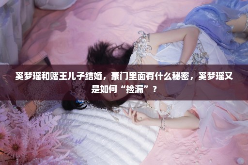 奚梦瑶和赌王儿子结婚，豪门里面有什么秘密，奚梦瑶又是如何“捡漏”？