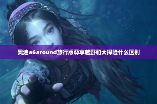 奥迪a6around旅行版尊享越野和大探险什么区别
