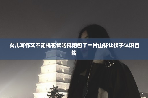 女儿写作文不知桃花长啥样她包了一片山林让孩子认识自然