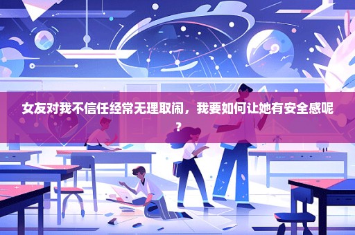 女友对我不信任经常无理取闹，我要如何让她有安全感呢？