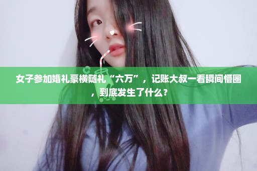 女子参加婚礼豪横随礼“六万”，记账大叔一看瞬间懵圈，到底发生了什么？