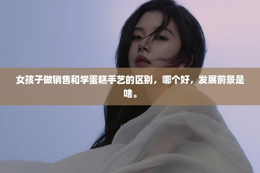 女孩子做销售和学蛋糕手艺的区别，哪个好，发展前景是啥。