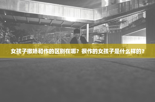 女孩子撒娇和作的区别在哪？很作的女孩子是什么样的？