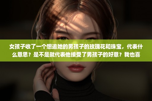 女孩子收了一个想追她的男孩子的玫瑰花和珠宝，代表什么意思？是不是就代表他接受了男孩子的好意？我也喜