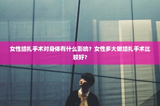女性结扎手术对身体有什么影响？女性多大做结扎手术比较好？