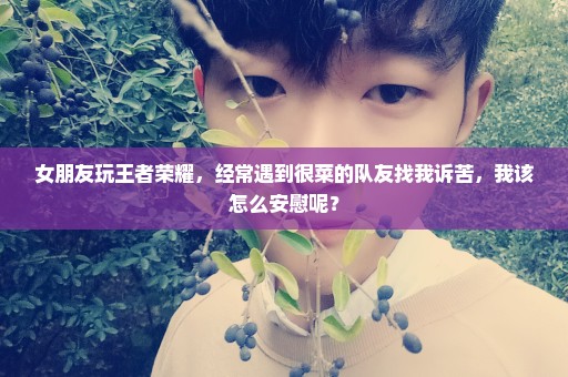 女朋友玩王者荣耀，经常遇到很菜的队友找我诉苦，我该怎么安慰呢？