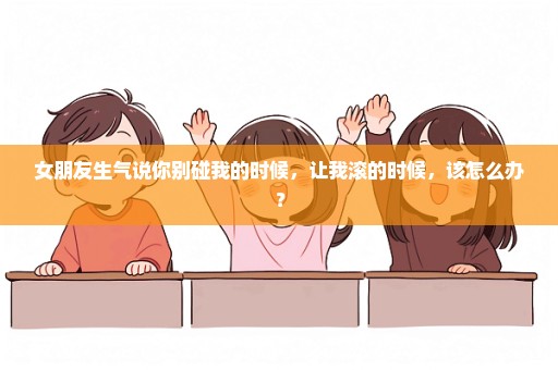 女朋友生气说你别碰我的时候，让我滚的时候，该怎么办？