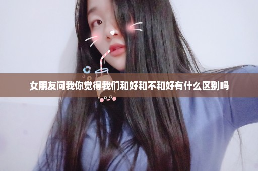 女朋友问我你觉得我们和好和不和好有什么区别吗