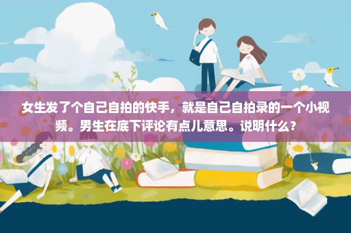 女生发了个自己自拍的快手，就是自己自拍录的一个小视频。男生在底下评论有点儿意思。说明什么？
