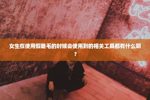 女生在使用假睫毛的时候会使用到的相关工具都有什么啊？