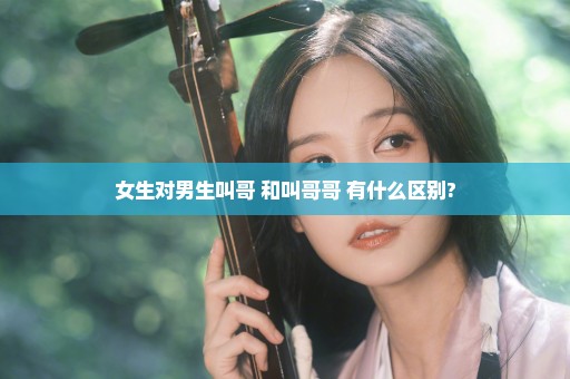 女生对男生叫哥 和叫哥哥 有什么区别?