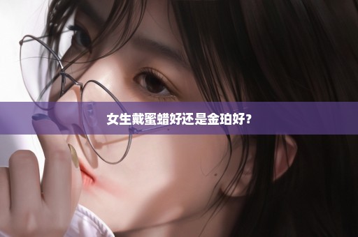 女生戴蜜蜡好还是金珀好？