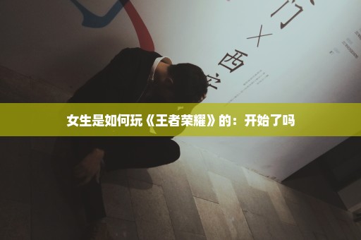 女生是如何玩《王者荣耀》的：开始了吗